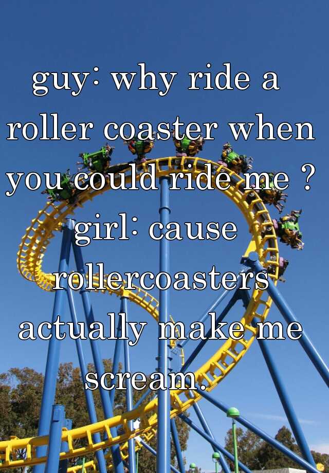 guy: why ride a roller coaster when you could ride me ? girl: cause ...