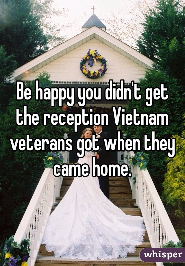 Be happy you didn't get the reception Vietnam veterans got when they came home.