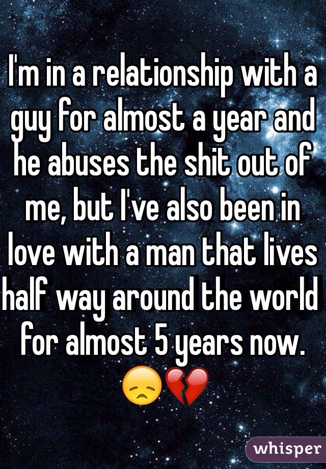 I'm in a relationship with a guy for almost a year and he abuses the shit out of me, but I've also been in love with a man that lives half way around the world for almost 5 years now. 😞💔