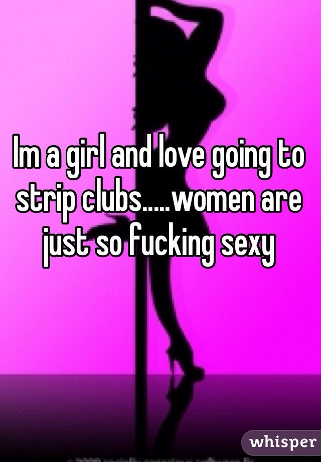 Im a girl and love going to strip clubs.....women are just so fucking sexy