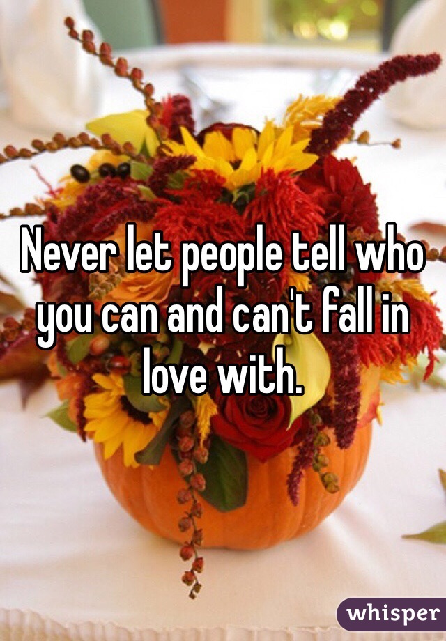 Never let people tell who you can and can't fall in love with. 