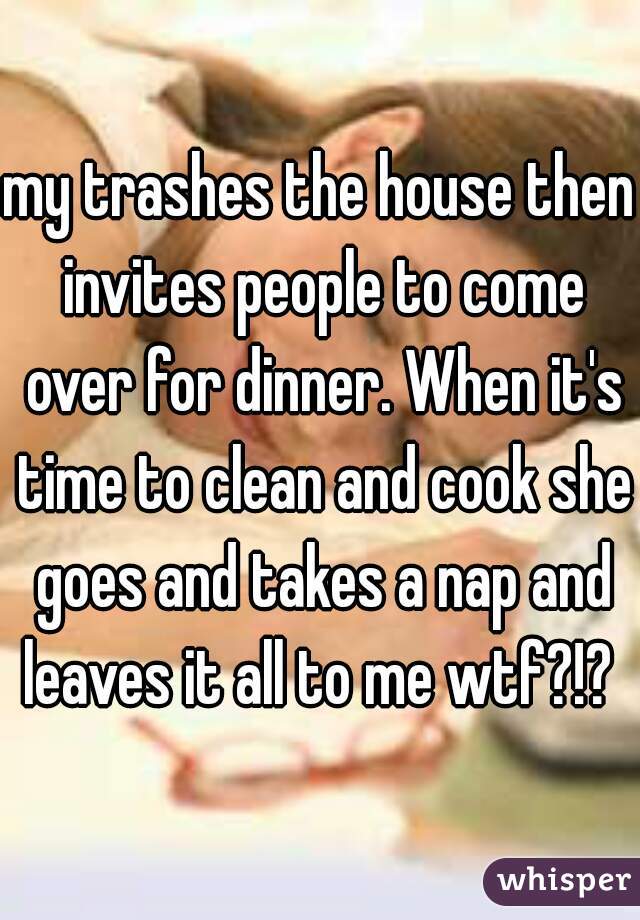 my trashes the house then invites people to come over for dinner. When it's time to clean and cook she goes and takes a nap and leaves it all to me wtf?!? 
