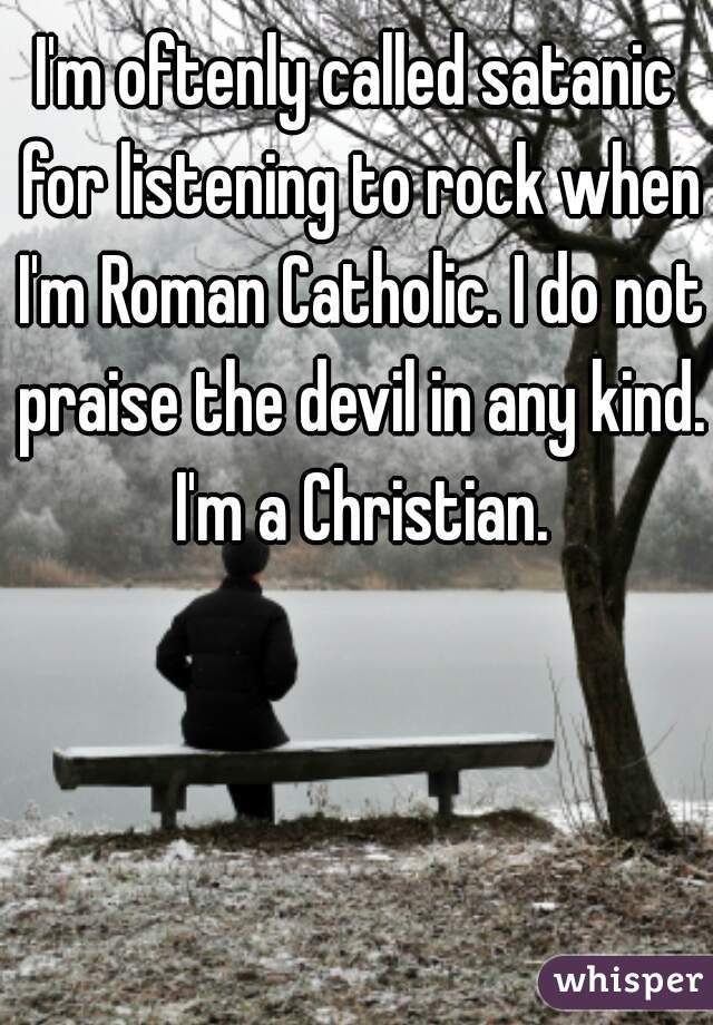 I'm oftenly called satanic for listening to rock when I'm Roman Catholic. I do not praise the devil in any kind. I'm a Christian.