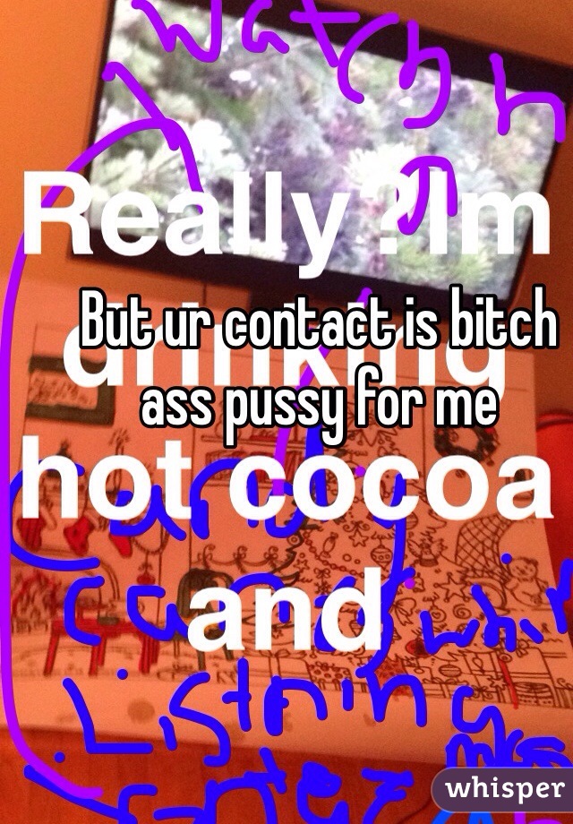 But ur contact is bitch ass pussy for me