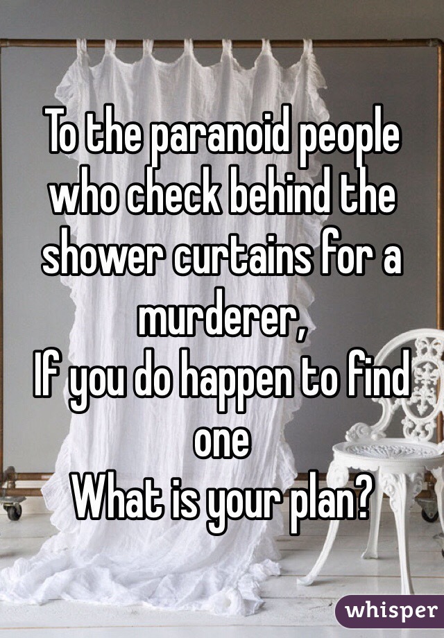 To the paranoid people who check behind the shower curtains for a murderer,
If you do happen to find one
What is your plan?