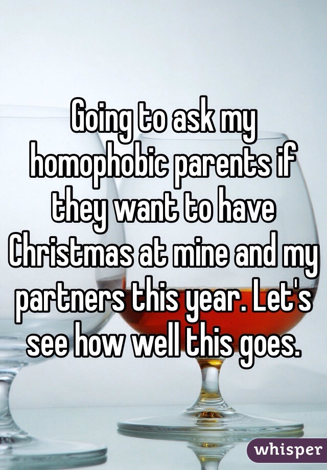 Going to ask my homophobic parents if they want to have Christmas at mine and my partners this year. Let's see how well this goes. 