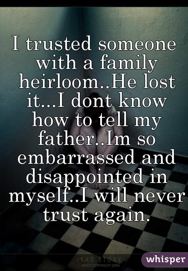 I trusted someone with a family heirloom..He lost it...I dont know how to tell my father..Im so embarrassed and disappointed in myself..I will never trust again.