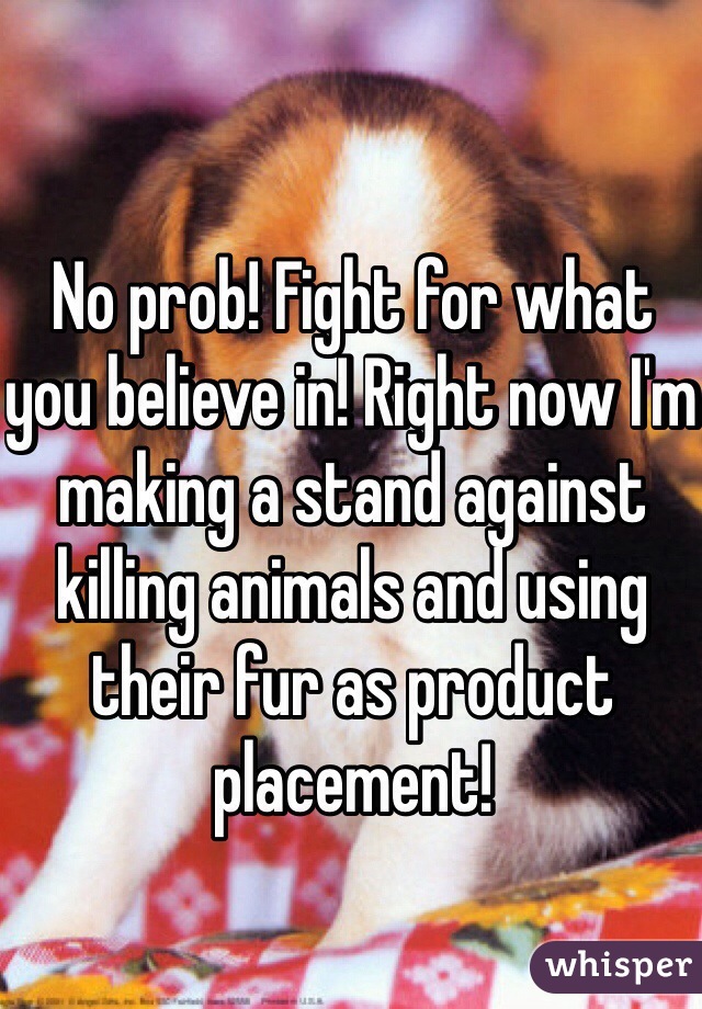 No prob! Fight for what you believe in! Right now I'm making a stand against killing animals and using their fur as product placement! 