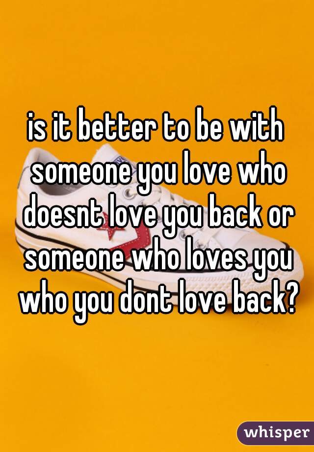 is it better to be with someone you love who doesnt love you back or someone who loves you who you dont love back?