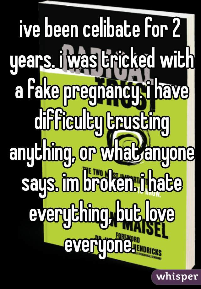 ive been celibate for 2 years. i was tricked with a fake pregnancy. i have difficulty trusting anything, or what anyone says. im broken. i hate everything, but love everyone. 