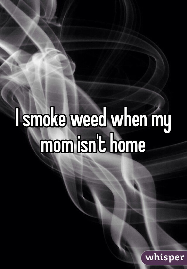 I smoke weed when my mom isn't home 