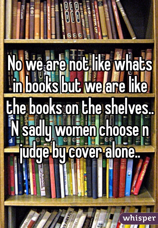 No we are not like whats in books but we are like the books on the shelves.. N sadly women choose n judge by cover alone.. 