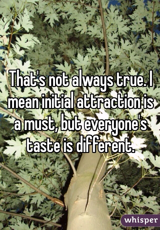 That's not always true. I mean initial attraction is a must, but everyone's taste is different. 