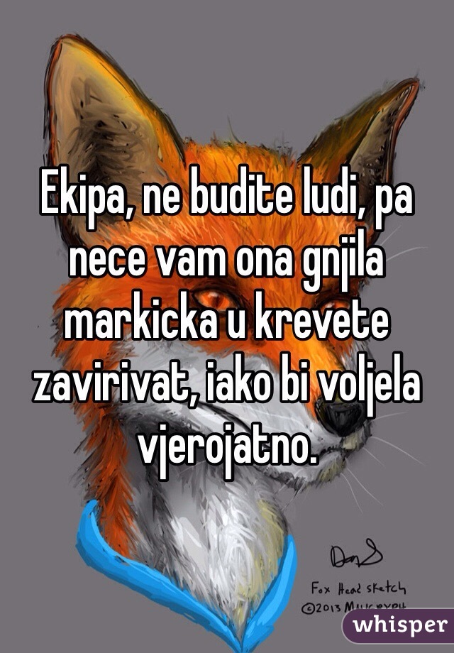 Ekipa, ne budite ludi, pa nece vam ona gnjila markicka u krevete zavirivat, iako bi voljela vjerojatno. 