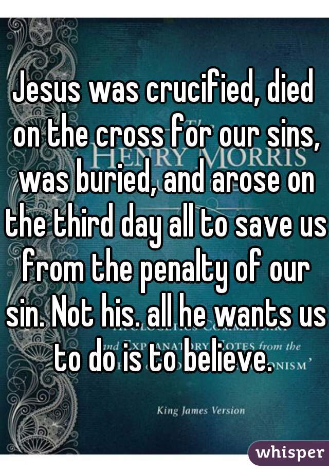 Jesus was crucified, died on the cross for our sins, was buried, and arose on the third day all to save us from the penalty of our sin. Not his. all he wants us to do is to believe. 