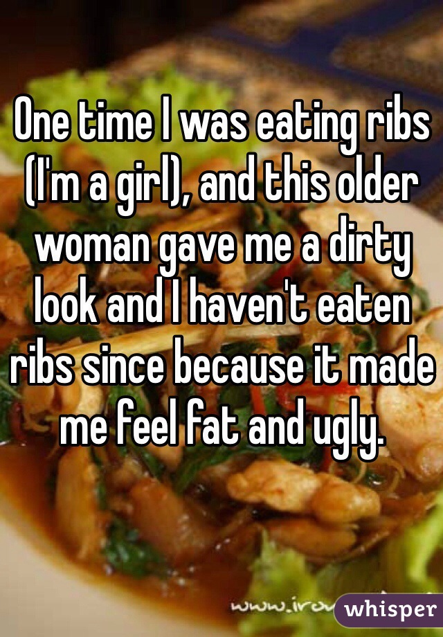 One time I was eating ribs (I'm a girl), and this older woman gave me a dirty look and I haven't eaten ribs since because it made me feel fat and ugly.