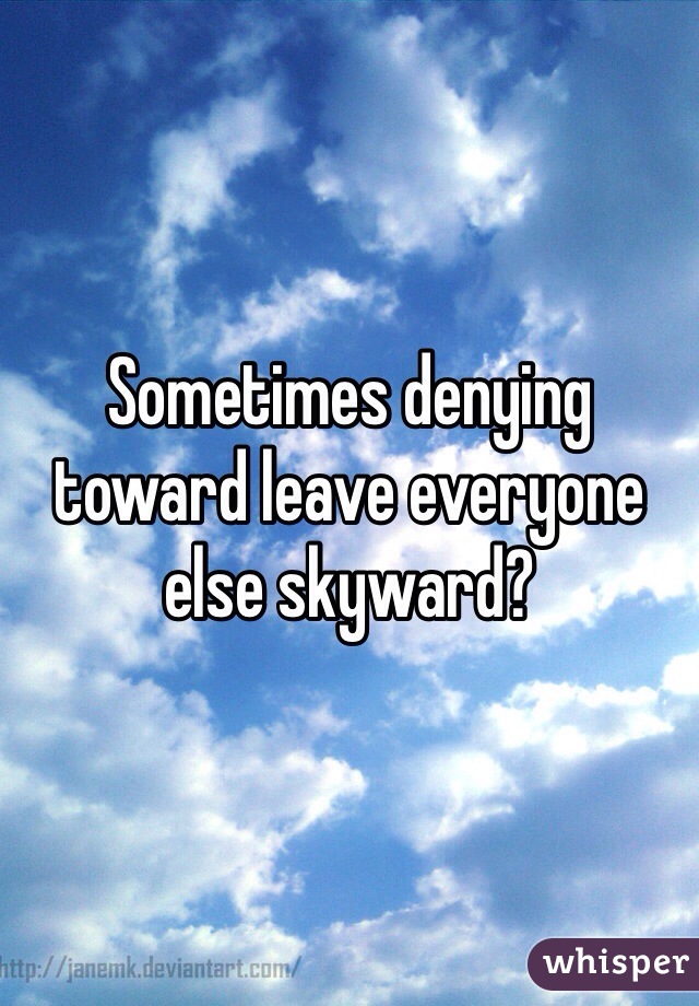 Sometimes denying toward leave everyone else skyward?
