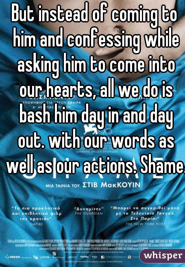 But instead of coming to him and confessing while asking him to come into our hearts, all we do is bash him day in and day out. with our words as well as our actions. Shame.