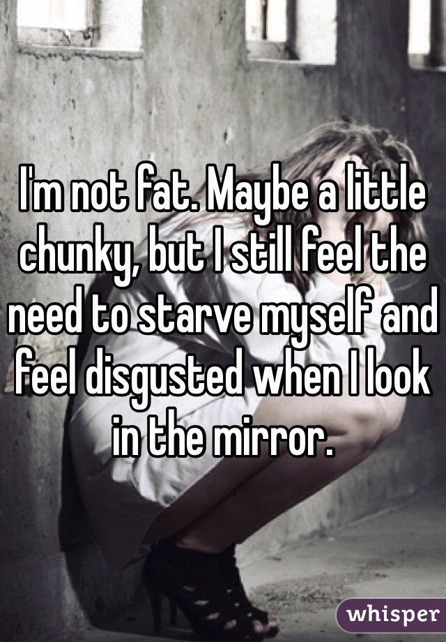 I'm not fat. Maybe a little chunky, but I still feel the need to starve myself and feel disgusted when I look in the mirror. 