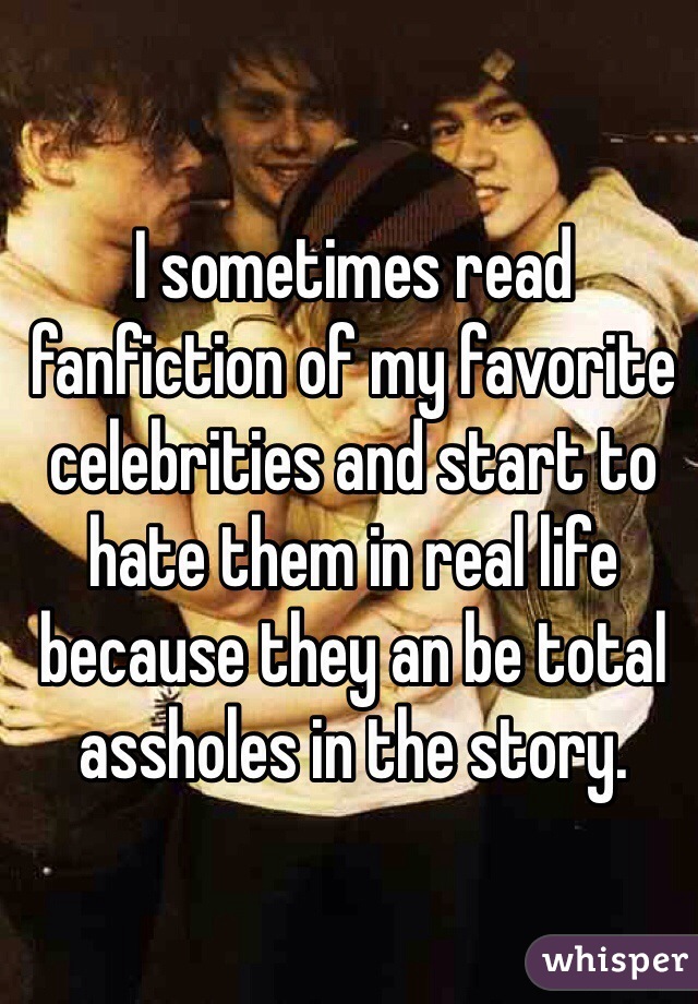 I sometimes read fanfiction of my favorite celebrities and start to hate them in real life because they an be total assholes in the story.  