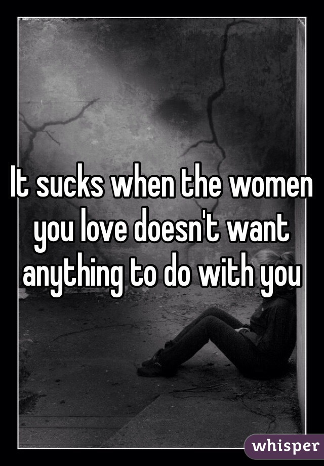 It sucks when the women you love doesn't want anything to do with you