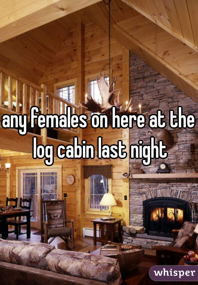 any females on here at the log cabin last night