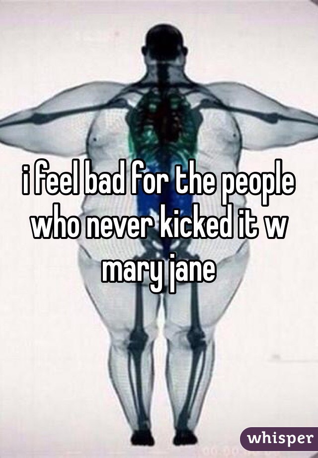 i feel bad for the people who never kicked it w mary jane
