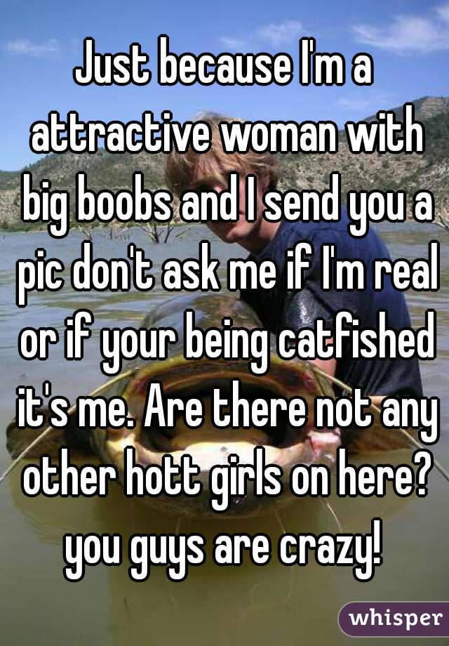 Just because I'm a attractive woman with big boobs and I send you a pic don't ask me if I'm real or if your being catfished it's me. Are there not any other hott girls on here? you guys are crazy! 