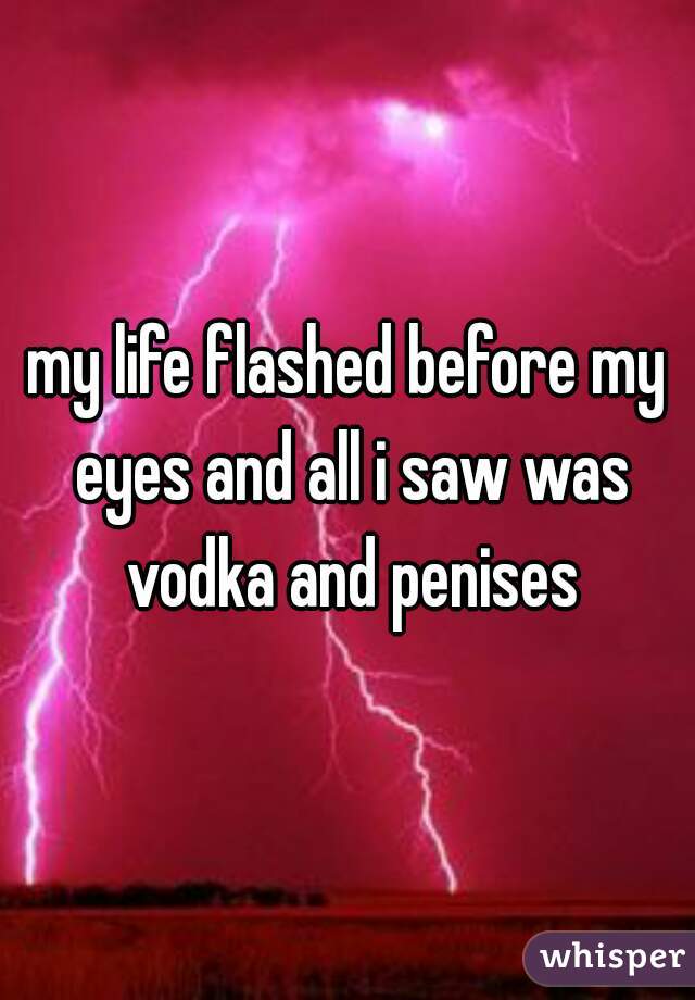 my life flashed before my eyes and all i saw was vodka and penises
