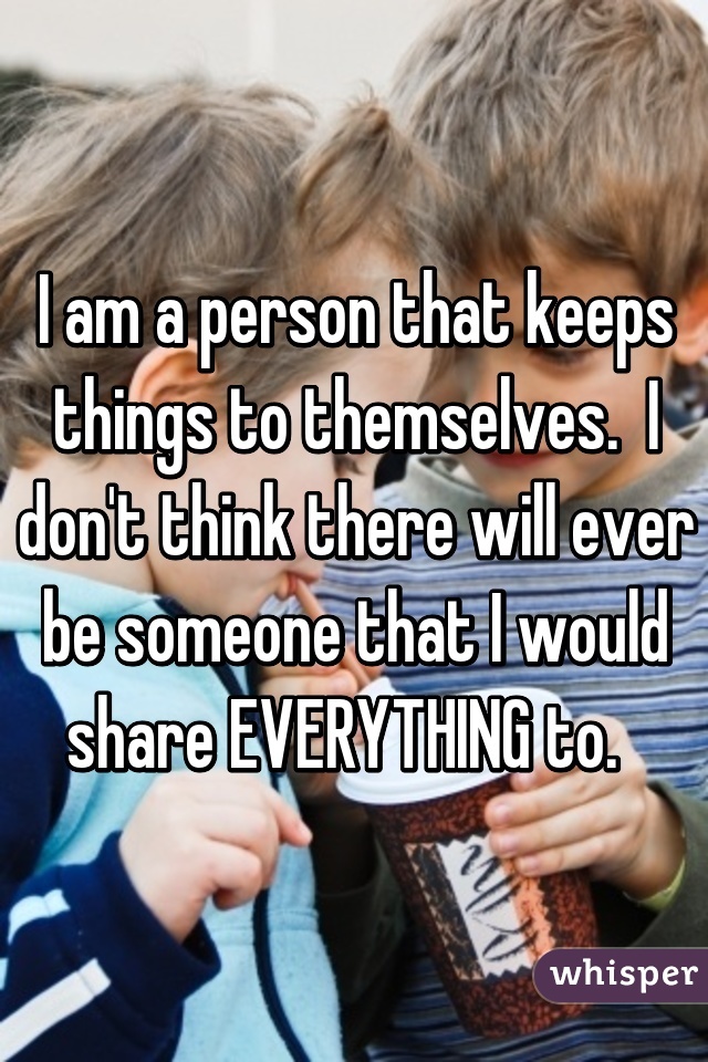 I am a person that keeps things to themselves.  I don't think there will ever be someone that I would share EVERYTHING to.  