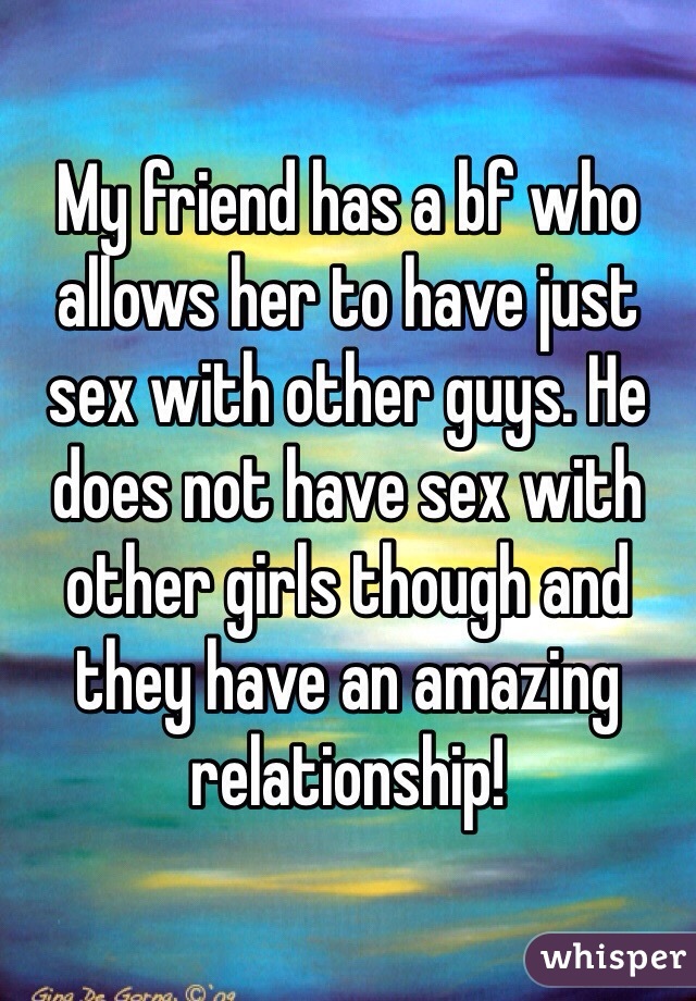 My friend has a bf who allows her to have just sex with other guys. He does not have sex with other girls though and they have an amazing relationship! 