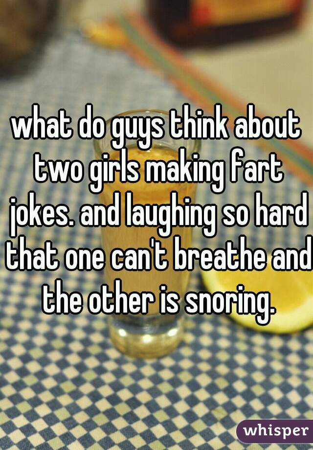 what do guys think about two girls making fart jokes. and laughing so hard that one can't breathe and the other is snoring.
