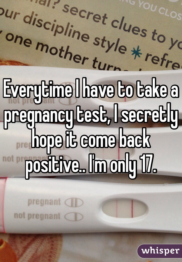 Everytime I have to take a pregnancy test, I secretly hope it come back positive.. I'm only 17.