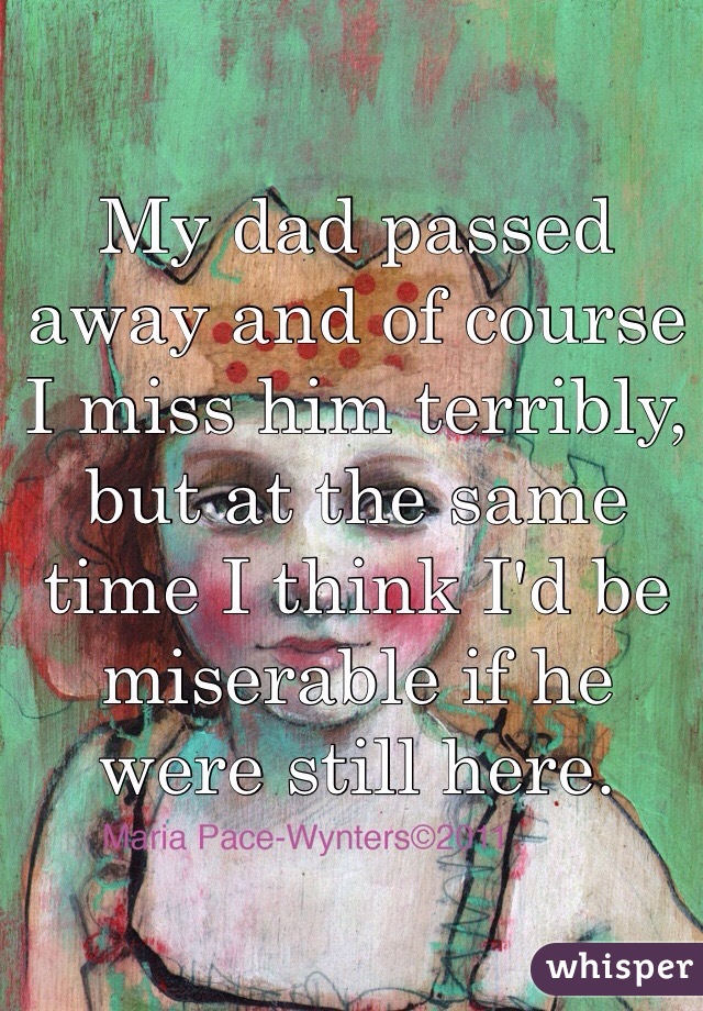 My dad passed away and of course I miss him terribly, but at the same time I think I'd be miserable if he were still here. 