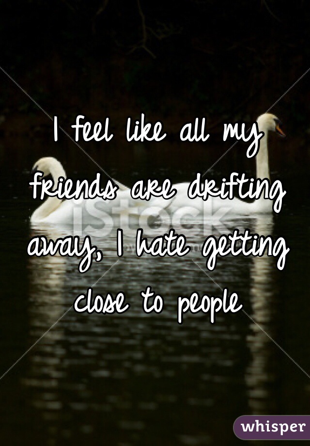 I feel like all my friends are drifting away, I hate getting close to people
