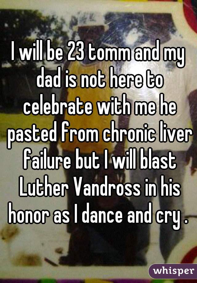 I will be 23 tomm and my dad is not here to celebrate with me he pasted from chronic liver failure but I will blast Luther Vandross in his honor as I dance and cry . 