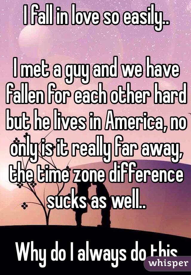 I fall in love so easily..

I met a guy and we have fallen for each other hard but he lives in America, no only is it really far away, the time zone difference sucks as well..

Why do I always do this 