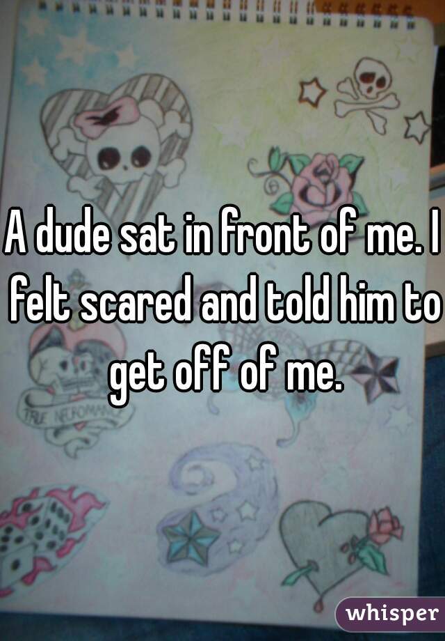 A dude sat in front of me. I felt scared and told him to get off of me.