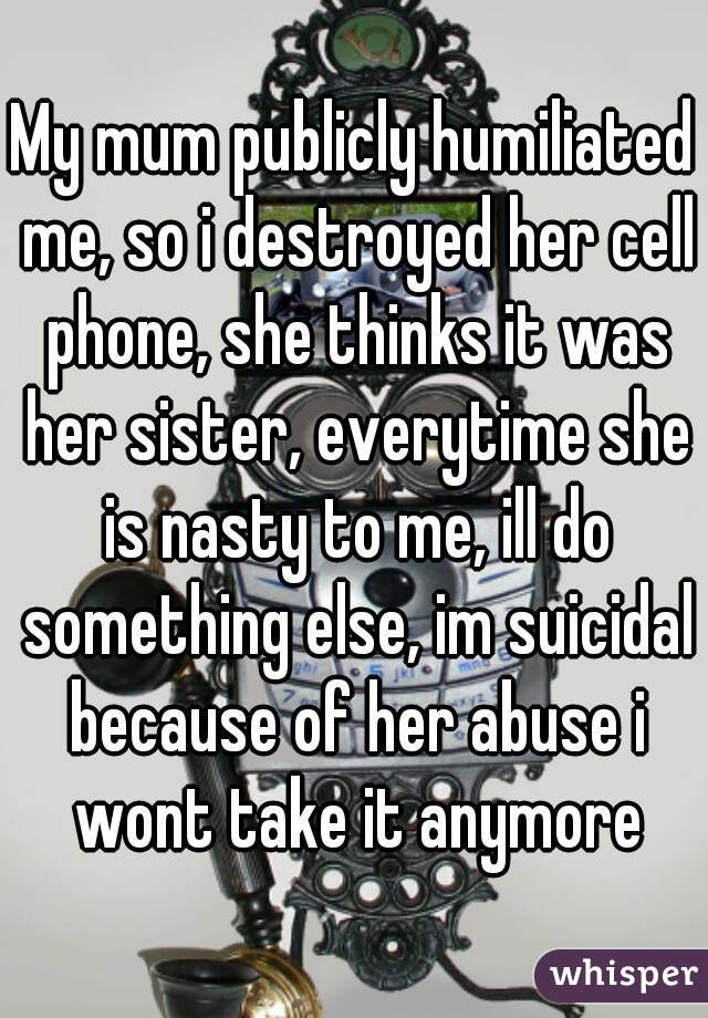 My mum publicly humiliated me, so i destroyed her cell phone, she thinks it was her sister, everytime she is nasty to me, ill do something else, im suicidal because of her abuse i wont take it anymore