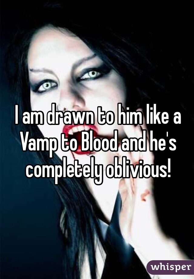 I am drawn to him like a Vamp to Blood and he's completely oblivious! 
