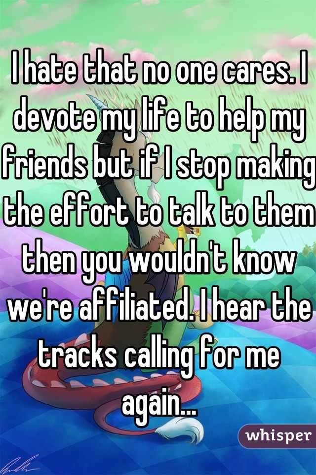 I hate that no one cares. I devote my life to help my friends but if I stop making the effort to talk to them then you wouldn't know we're affiliated. I hear the tracks calling for me again...