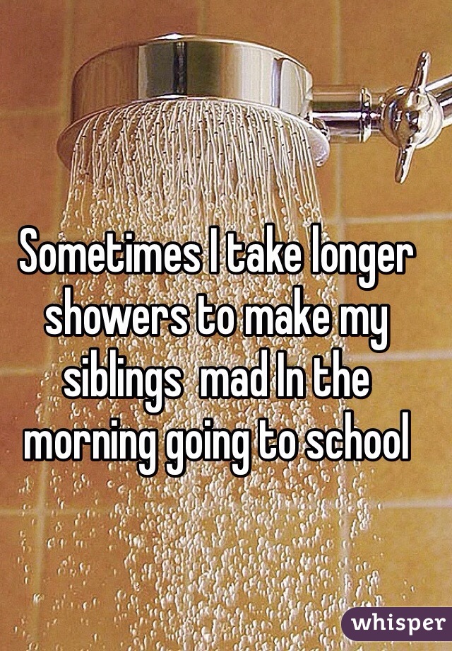 Sometimes I take longer showers to make my siblings  mad In the morning going to school 