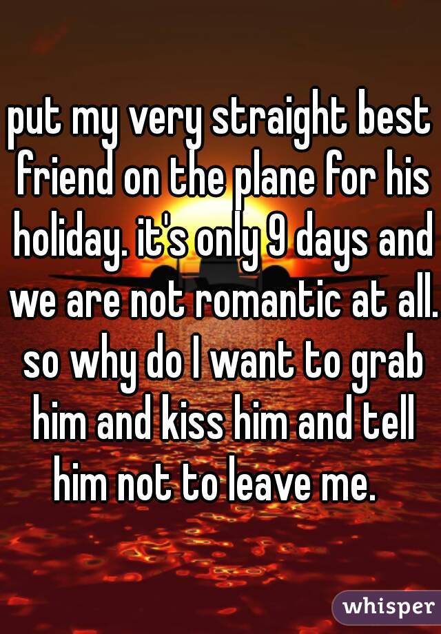 put my very straight best friend on the plane for his holiday. it's only 9 days and we are not romantic at all. so why do I want to grab him and kiss him and tell him not to leave me.  