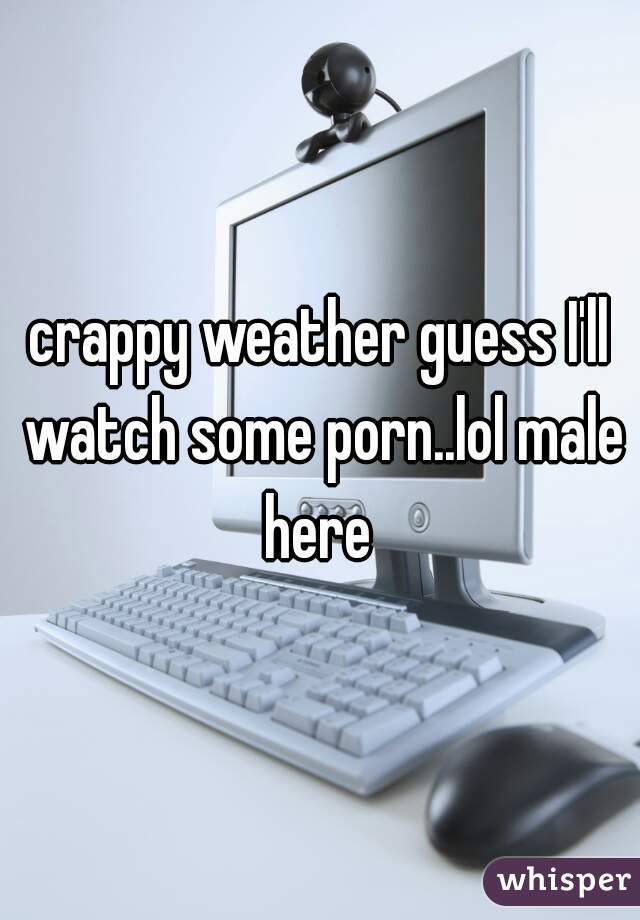 crappy weather guess I'll watch some porn..lol male here 