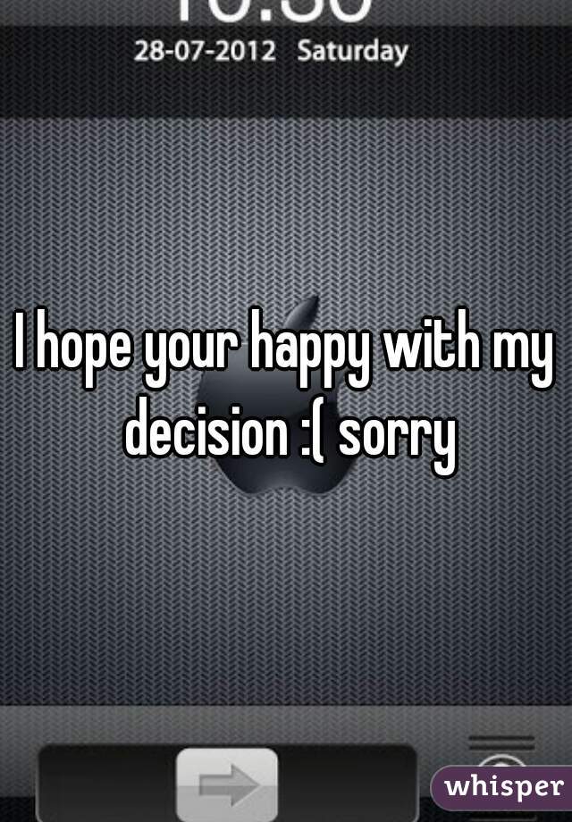 I hope your happy with my decision :( sorry