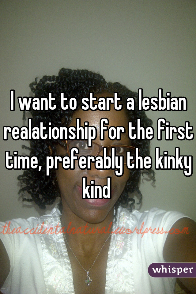 I want to start a lesbian realationship for the first time, preferably the kinky kind 