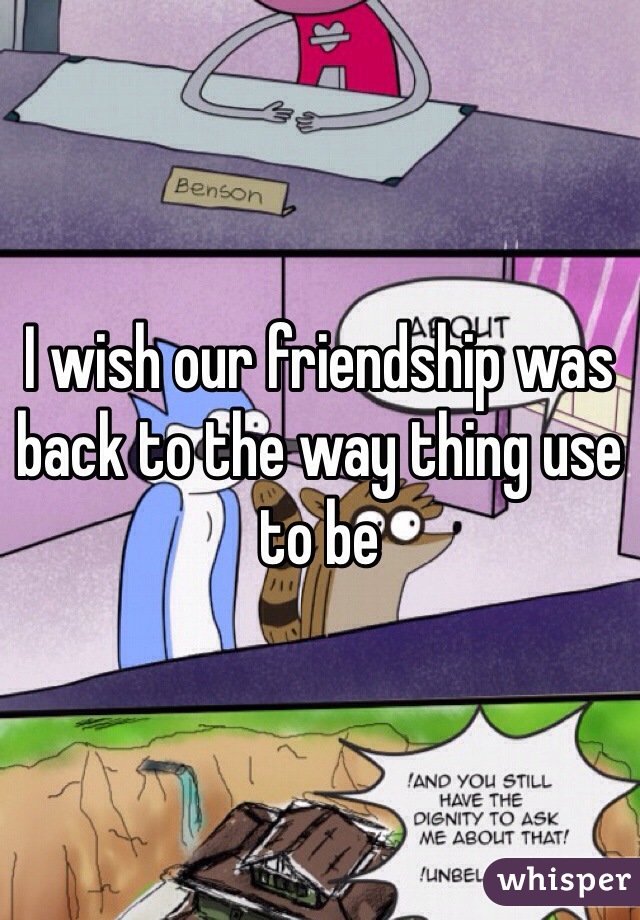 I wish our friendship was back to the way thing use to be 