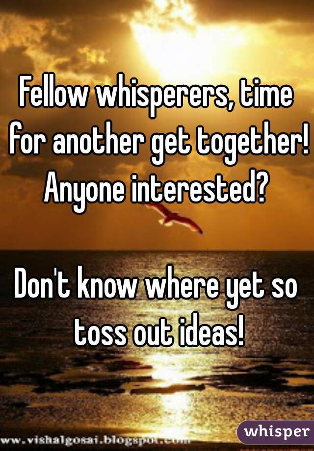 Fellow whisperers, time for another get together! Anyone interested? 

Don't know where yet so toss out ideas!