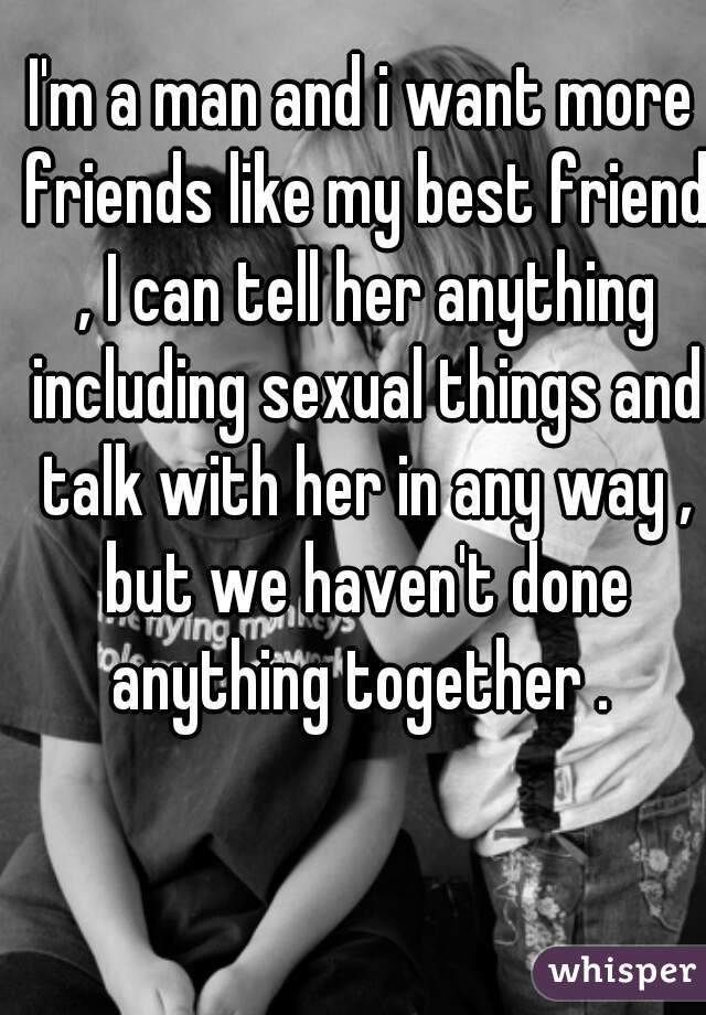 I'm a man and i want more friends like my best friend , I can tell her anything including sexual things and talk with her in any way , but we haven't done anything together . 