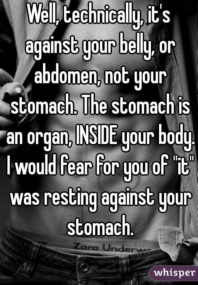 Well, technically, it's against your belly, or abdomen, not your stomach. The stomach is an organ, INSIDE your body. I would fear for you of "it" was resting against your stomach.
